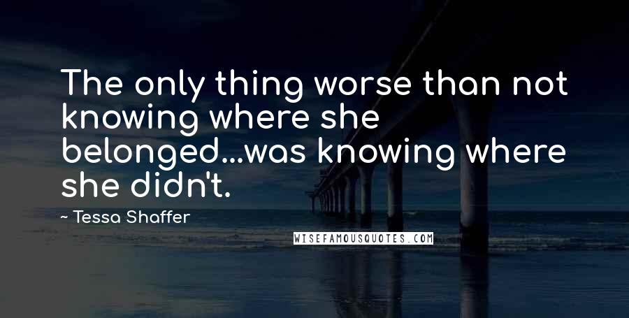 Tessa Shaffer Quotes: The only thing worse than not knowing where she belonged...was knowing where she didn't.