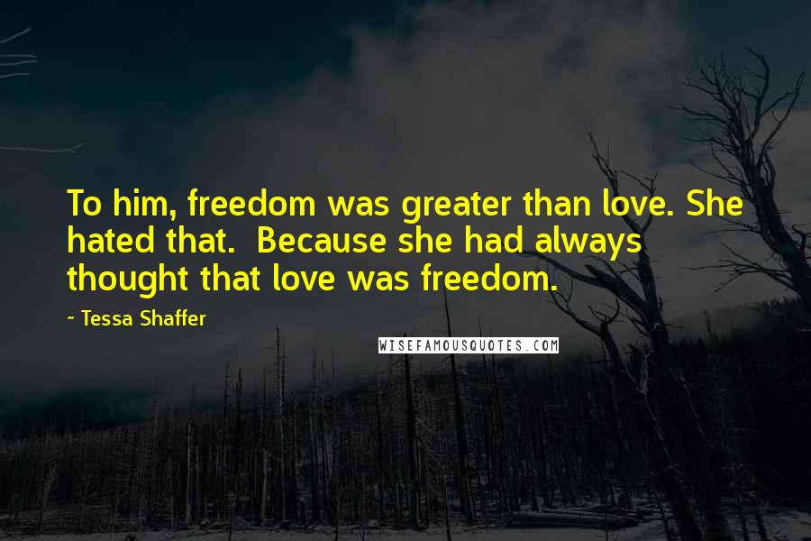 Tessa Shaffer Quotes: To him, freedom was greater than love. She hated that.  Because she had always thought that love was freedom.