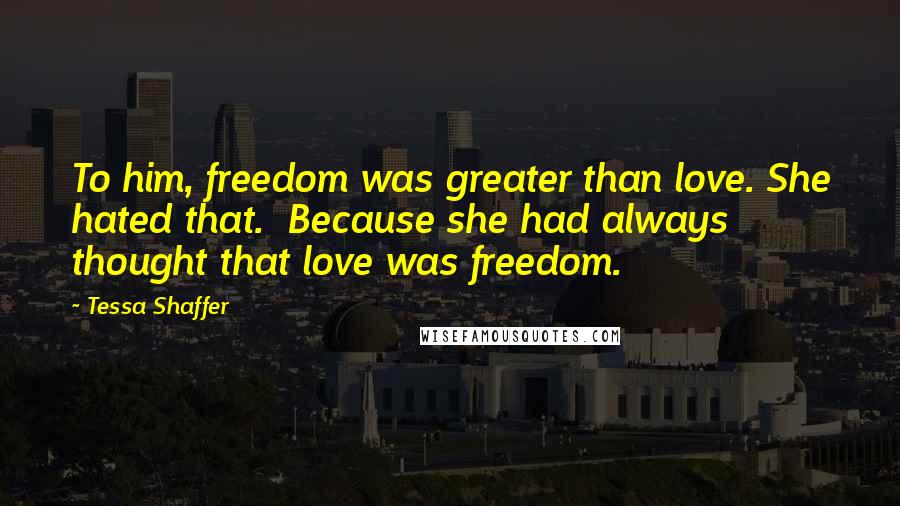 Tessa Shaffer Quotes: To him, freedom was greater than love. She hated that. Because she had always thought that love was freedom.