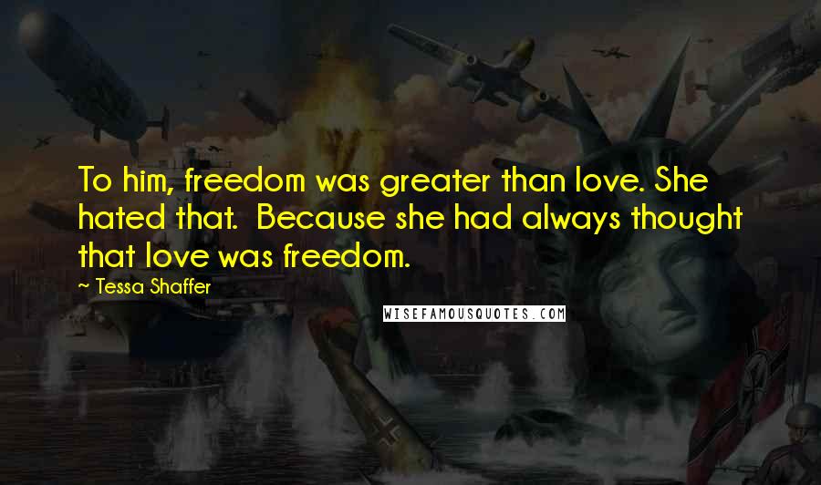 Tessa Shaffer Quotes: To him, freedom was greater than love. She hated that.  Because she had always thought that love was freedom.