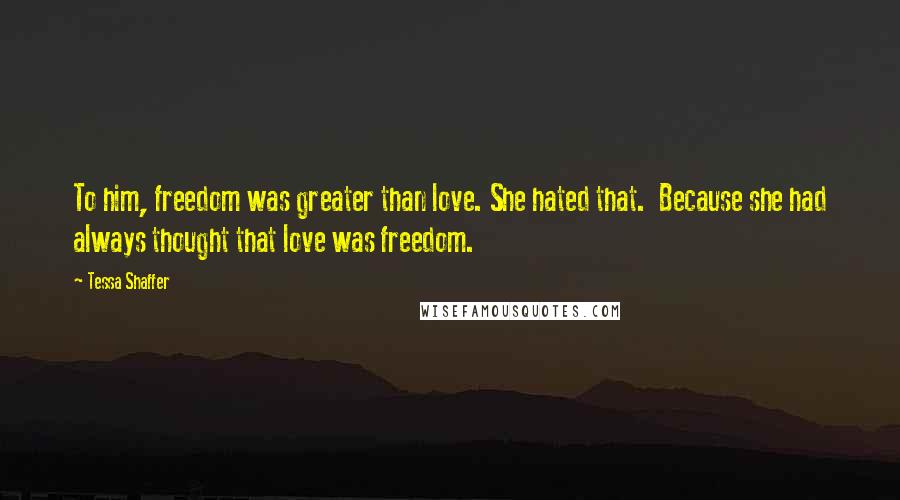 Tessa Shaffer Quotes: To him, freedom was greater than love. She hated that.  Because she had always thought that love was freedom.