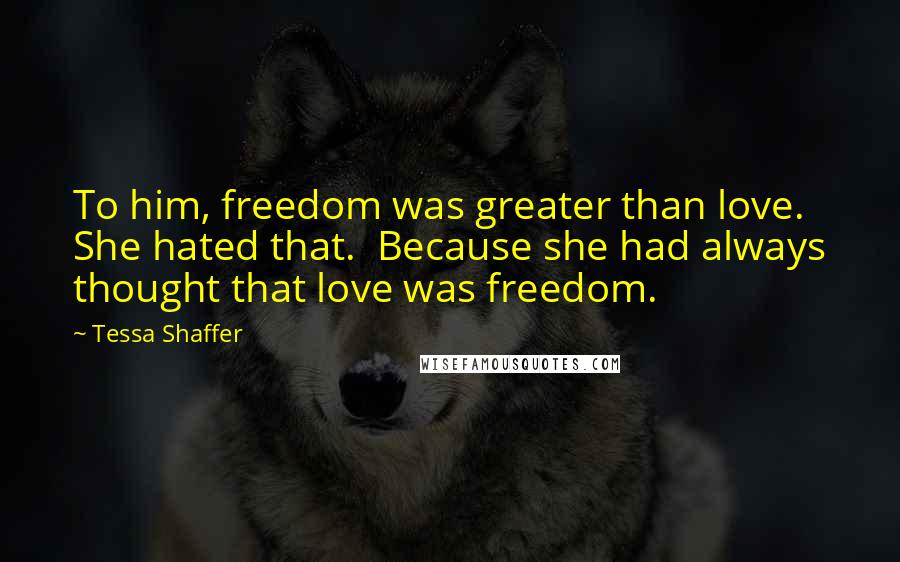 Tessa Shaffer Quotes: To him, freedom was greater than love. She hated that.  Because she had always thought that love was freedom.