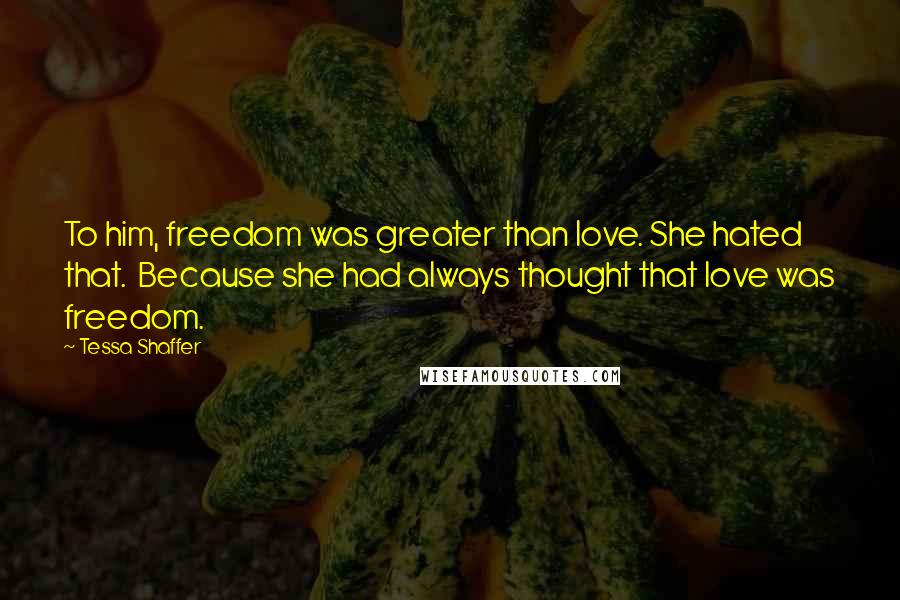 Tessa Shaffer Quotes: To him, freedom was greater than love. She hated that.  Because she had always thought that love was freedom.