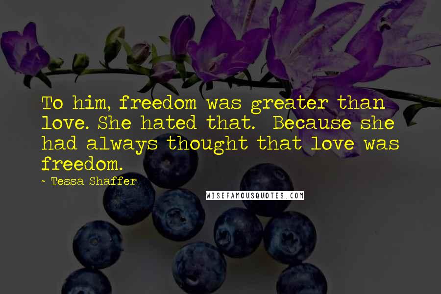 Tessa Shaffer Quotes: To him, freedom was greater than love. She hated that.  Because she had always thought that love was freedom.