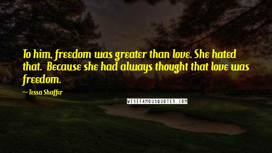 Tessa Shaffer Quotes: To him, freedom was greater than love. She hated that. Because she had always thought that love was freedom.
