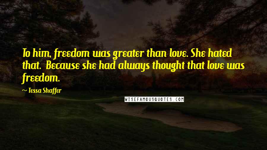 Tessa Shaffer Quotes: To him, freedom was greater than love. She hated that.  Because she had always thought that love was freedom.