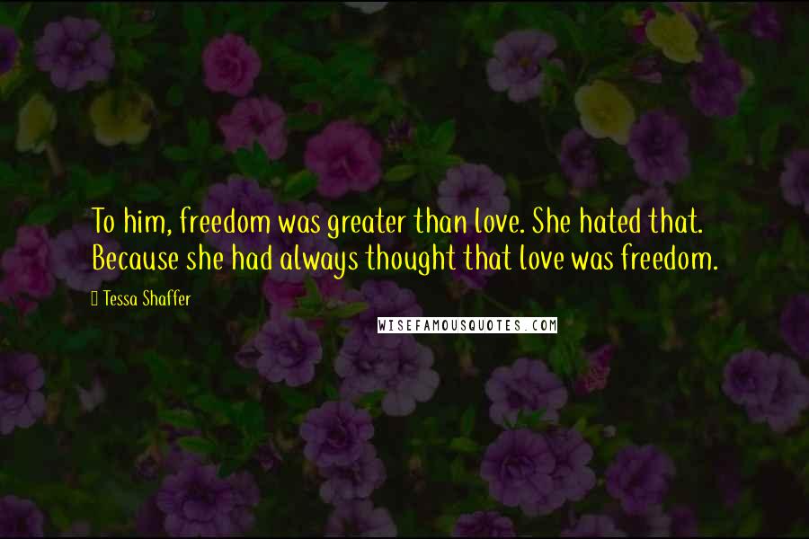 Tessa Shaffer Quotes: To him, freedom was greater than love. She hated that.  Because she had always thought that love was freedom.