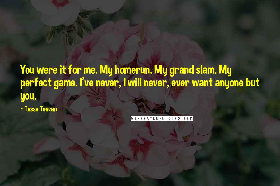 Tessa Teevan Quotes: You were it for me. My homerun. My grand slam. My perfect game. I've never, I will never, ever want anyone but you,