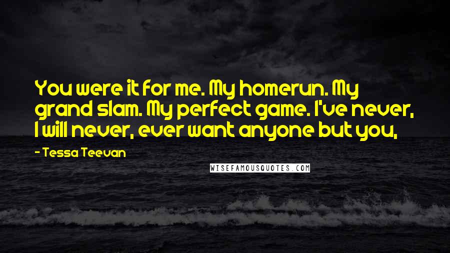 Tessa Teevan Quotes: You were it for me. My homerun. My grand slam. My perfect game. I've never, I will never, ever want anyone but you,