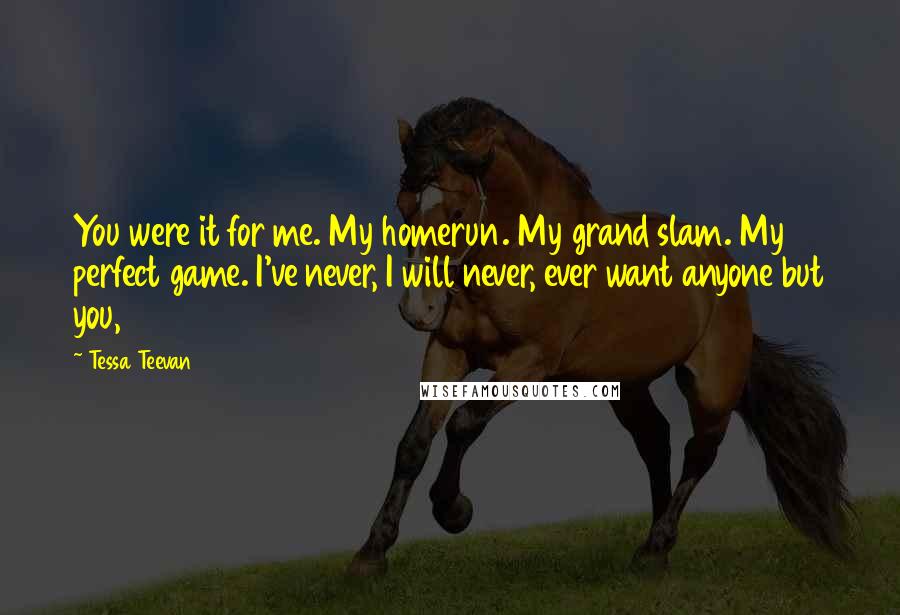 Tessa Teevan Quotes: You were it for me. My homerun. My grand slam. My perfect game. I've never, I will never, ever want anyone but you,