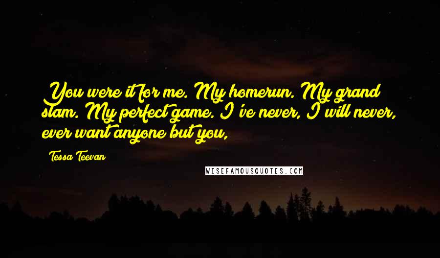 Tessa Teevan Quotes: You were it for me. My homerun. My grand slam. My perfect game. I've never, I will never, ever want anyone but you,