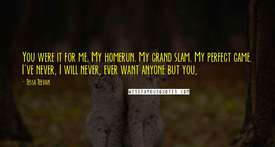 Tessa Teevan Quotes: You were it for me. My homerun. My grand slam. My perfect game. I've never, I will never, ever want anyone but you,