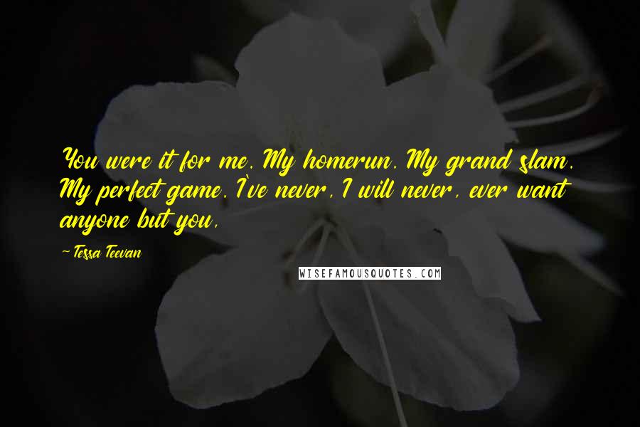 Tessa Teevan Quotes: You were it for me. My homerun. My grand slam. My perfect game. I've never, I will never, ever want anyone but you,