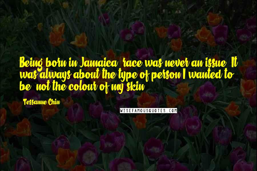 Tessanne Chin Quotes: Being born in Jamaica, race was never an issue. It was always about the type of person I wanted to be, not the colour of my skin.