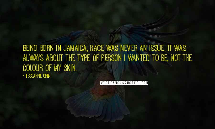 Tessanne Chin Quotes: Being born in Jamaica, race was never an issue. It was always about the type of person I wanted to be, not the colour of my skin.