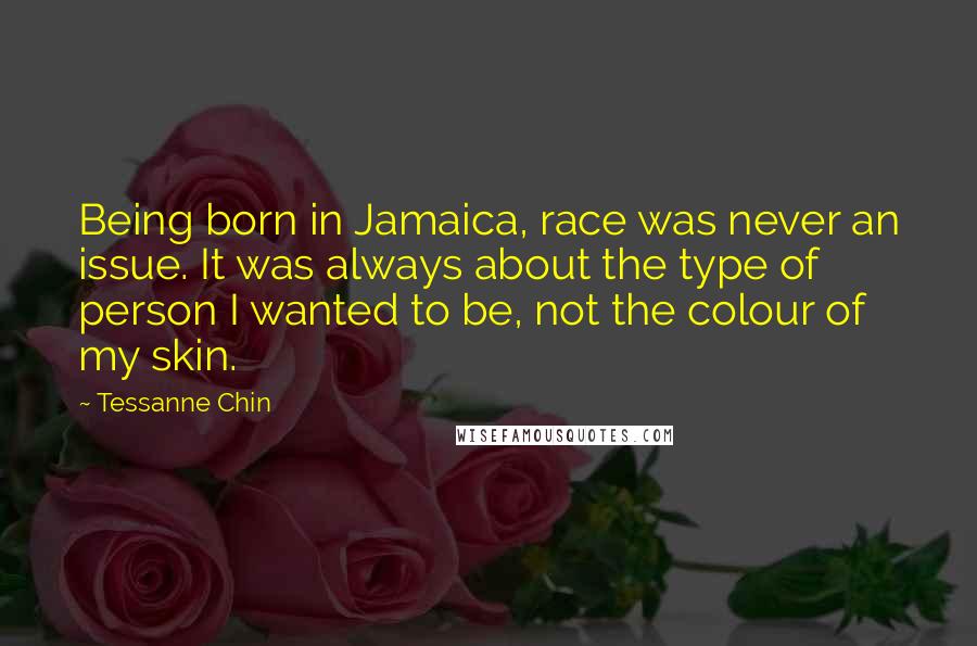 Tessanne Chin Quotes: Being born in Jamaica, race was never an issue. It was always about the type of person I wanted to be, not the colour of my skin.