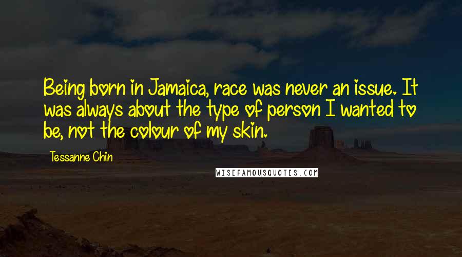 Tessanne Chin Quotes: Being born in Jamaica, race was never an issue. It was always about the type of person I wanted to be, not the colour of my skin.