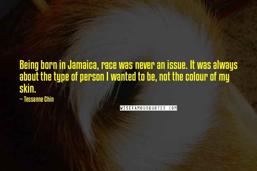 Tessanne Chin Quotes: Being born in Jamaica, race was never an issue. It was always about the type of person I wanted to be, not the colour of my skin.