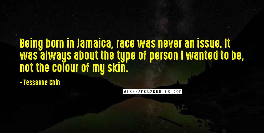 Tessanne Chin Quotes: Being born in Jamaica, race was never an issue. It was always about the type of person I wanted to be, not the colour of my skin.
