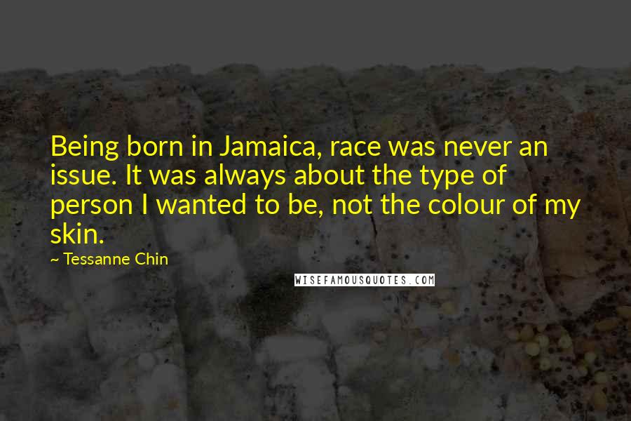 Tessanne Chin Quotes: Being born in Jamaica, race was never an issue. It was always about the type of person I wanted to be, not the colour of my skin.