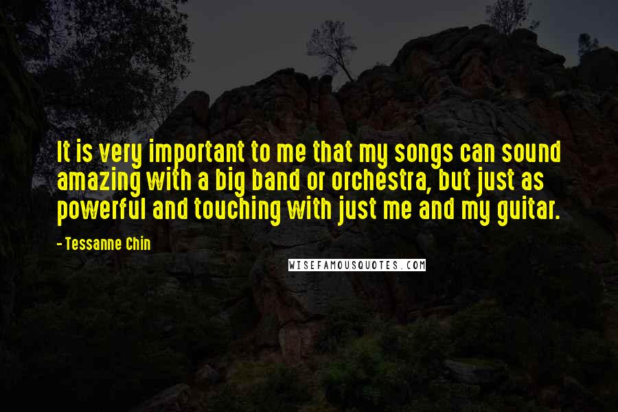Tessanne Chin Quotes: It is very important to me that my songs can sound amazing with a big band or orchestra, but just as powerful and touching with just me and my guitar.