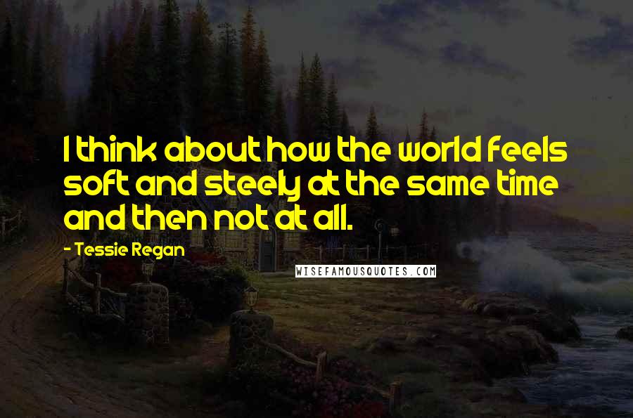 Tessie Regan Quotes: I think about how the world feels soft and steely at the same time and then not at all.