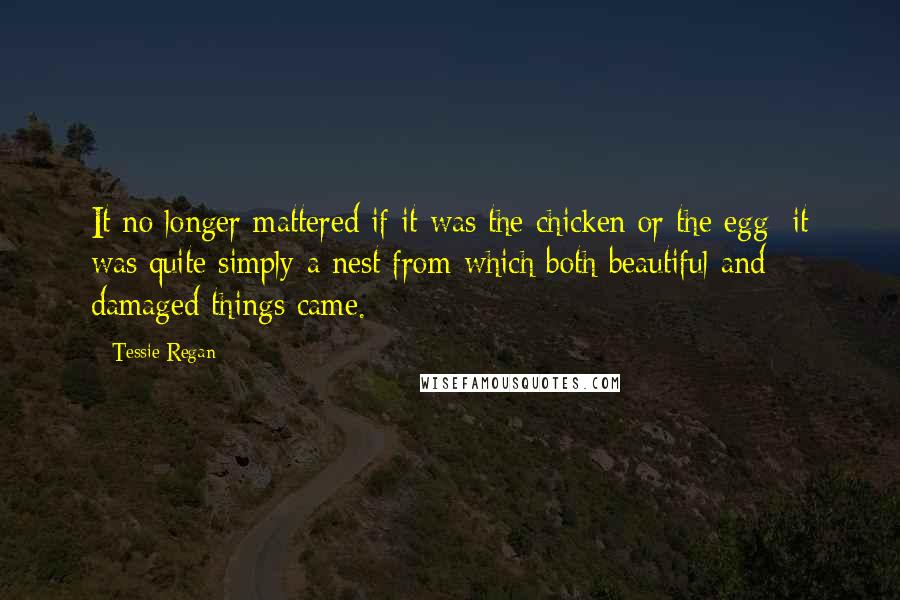 Tessie Regan Quotes: It no longer mattered if it was the chicken or the egg; it was quite simply a nest from which both beautiful and damaged things came.
