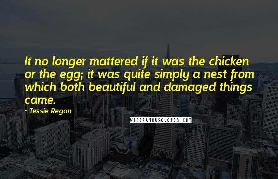 Tessie Regan Quotes: It no longer mattered if it was the chicken or the egg; it was quite simply a nest from which both beautiful and damaged things came.