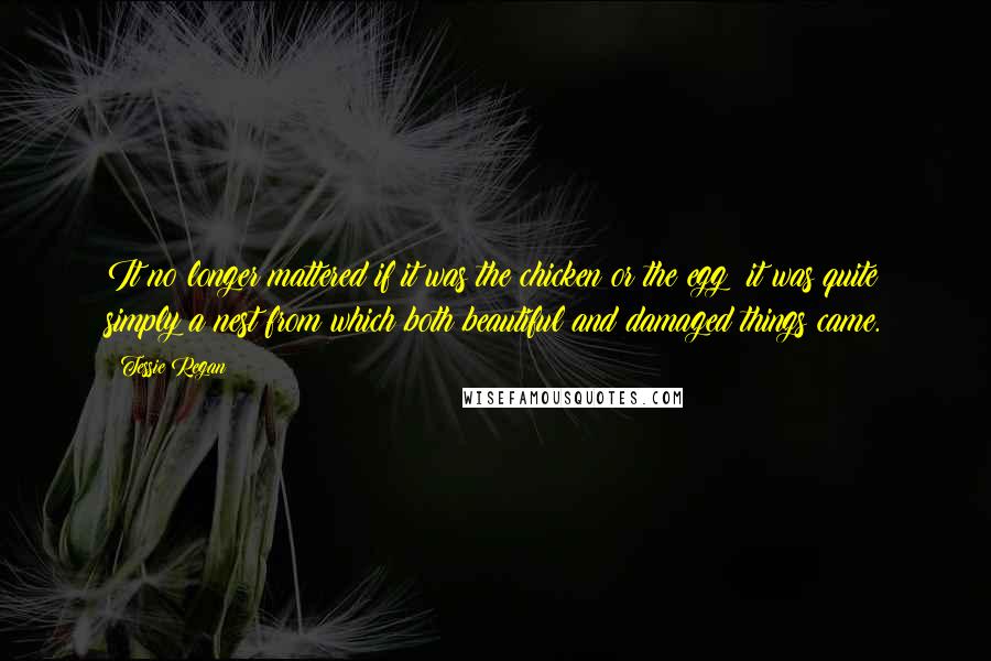 Tessie Regan Quotes: It no longer mattered if it was the chicken or the egg; it was quite simply a nest from which both beautiful and damaged things came.