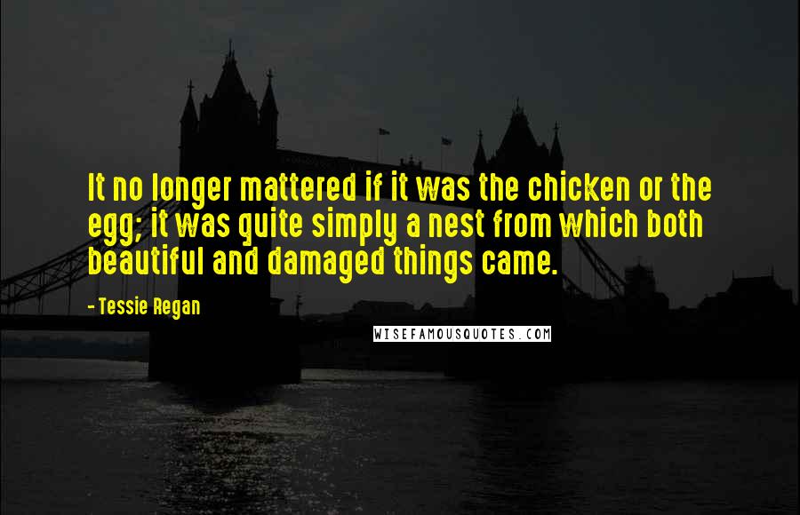 Tessie Regan Quotes: It no longer mattered if it was the chicken or the egg; it was quite simply a nest from which both beautiful and damaged things came.