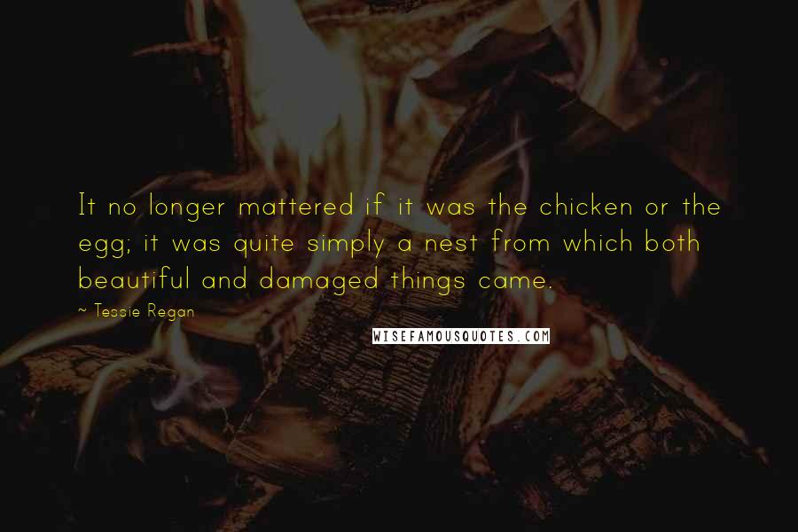 Tessie Regan Quotes: It no longer mattered if it was the chicken or the egg; it was quite simply a nest from which both beautiful and damaged things came.