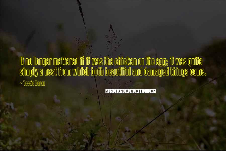 Tessie Regan Quotes: It no longer mattered if it was the chicken or the egg; it was quite simply a nest from which both beautiful and damaged things came.