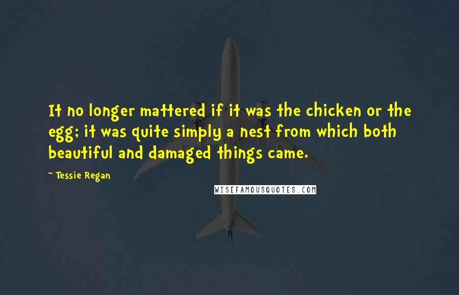 Tessie Regan Quotes: It no longer mattered if it was the chicken or the egg; it was quite simply a nest from which both beautiful and damaged things came.