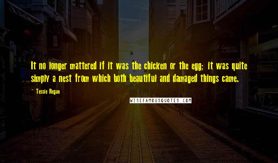 Tessie Regan Quotes: It no longer mattered if it was the chicken or the egg; it was quite simply a nest from which both beautiful and damaged things came.