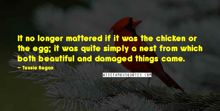 Tessie Regan Quotes: It no longer mattered if it was the chicken or the egg; it was quite simply a nest from which both beautiful and damaged things came.