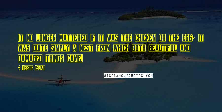 Tessie Regan Quotes: It no longer mattered if it was the chicken or the egg; it was quite simply a nest from which both beautiful and damaged things came.