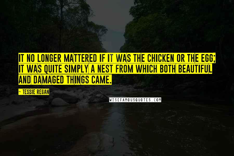 Tessie Regan Quotes: It no longer mattered if it was the chicken or the egg; it was quite simply a nest from which both beautiful and damaged things came.