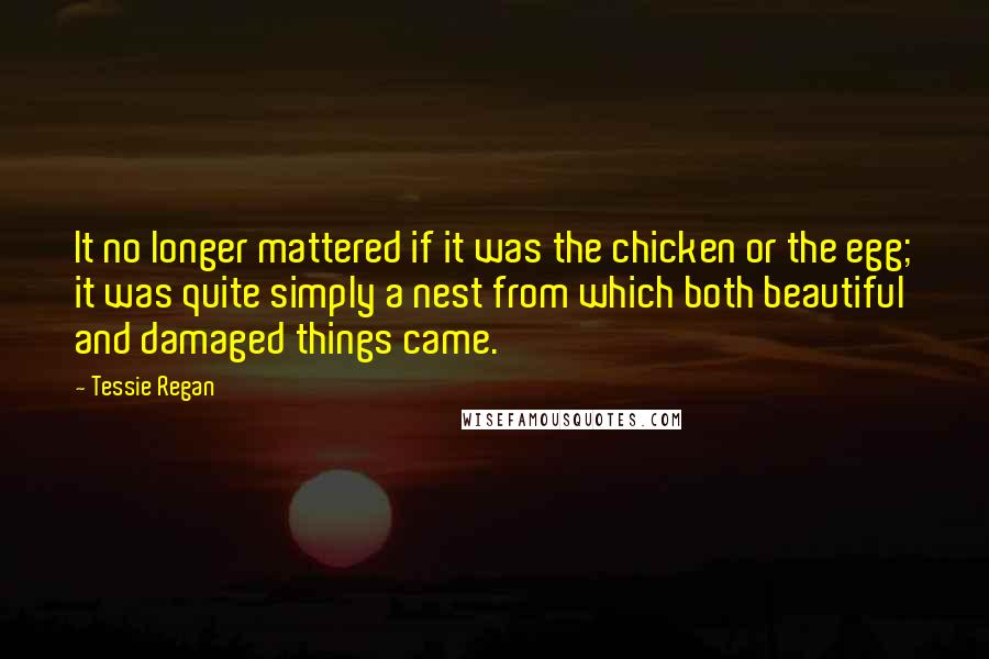 Tessie Regan Quotes: It no longer mattered if it was the chicken or the egg; it was quite simply a nest from which both beautiful and damaged things came.