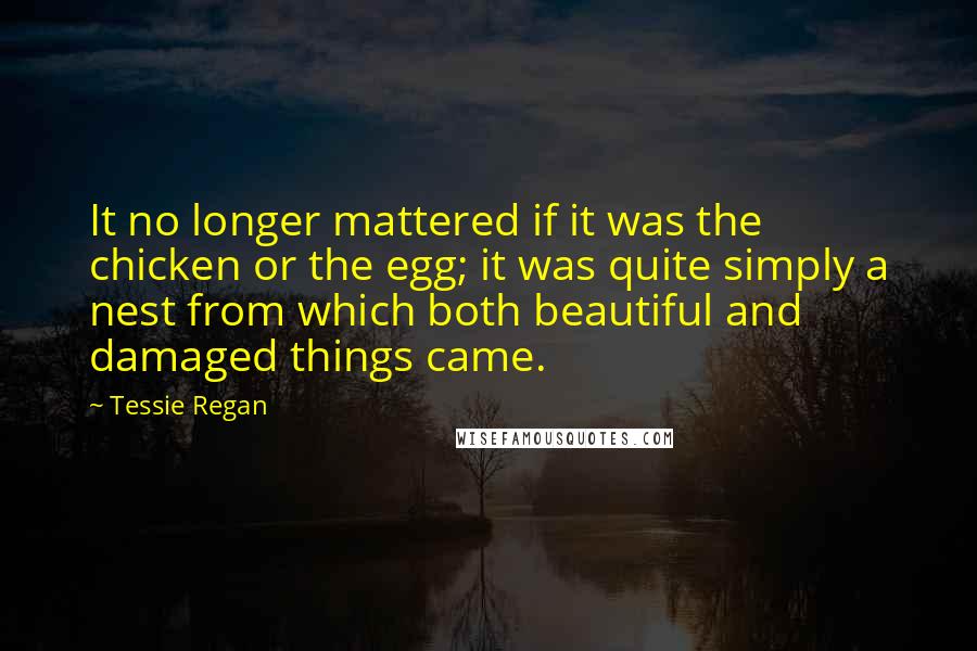 Tessie Regan Quotes: It no longer mattered if it was the chicken or the egg; it was quite simply a nest from which both beautiful and damaged things came.