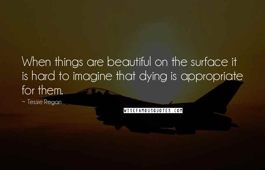 Tessie Regan Quotes: When things are beautiful on the surface it is hard to imagine that dying is appropriate for them.