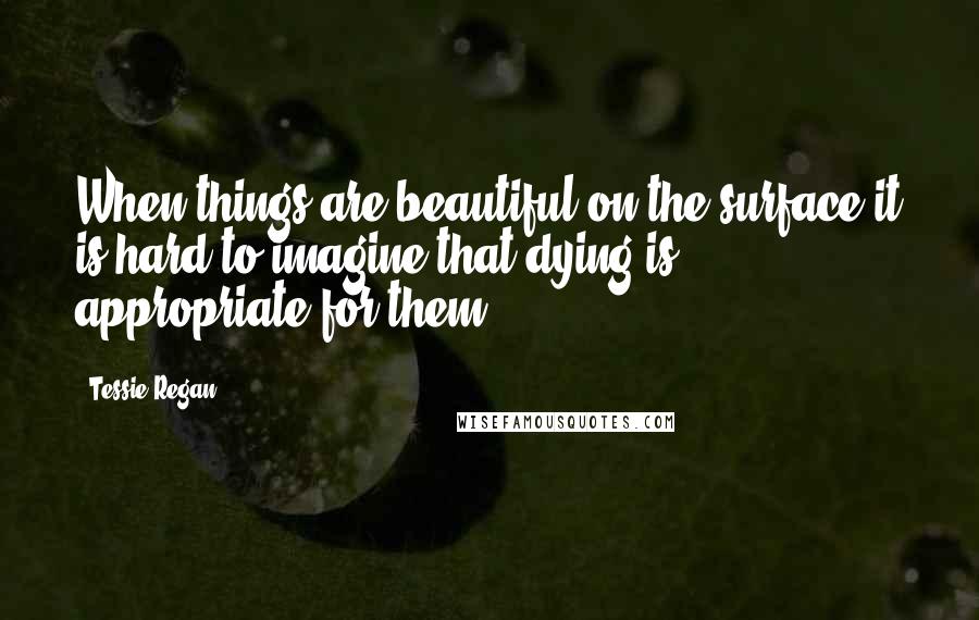 Tessie Regan Quotes: When things are beautiful on the surface it is hard to imagine that dying is appropriate for them.