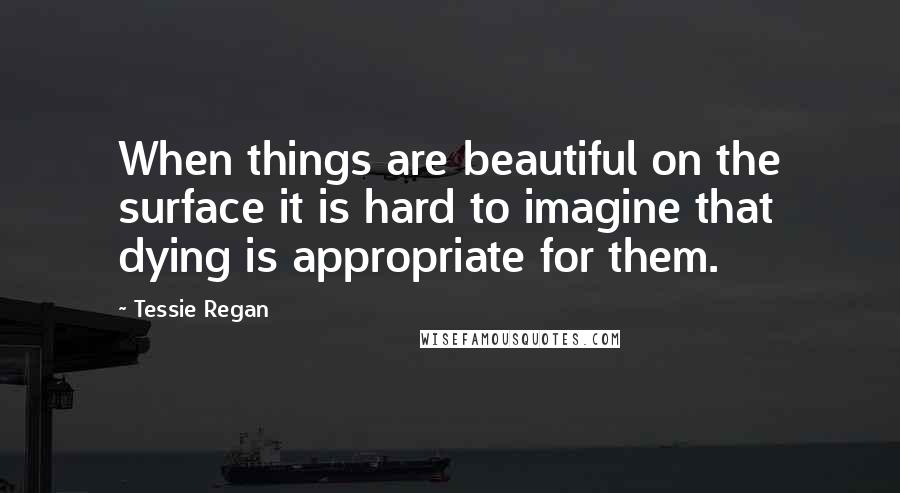 Tessie Regan Quotes: When things are beautiful on the surface it is hard to imagine that dying is appropriate for them.