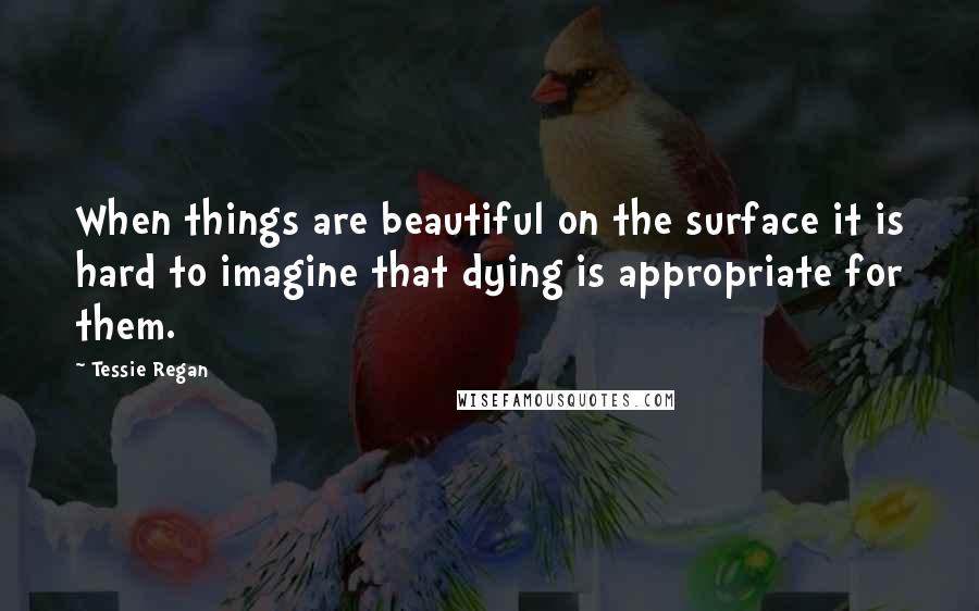 Tessie Regan Quotes: When things are beautiful on the surface it is hard to imagine that dying is appropriate for them.