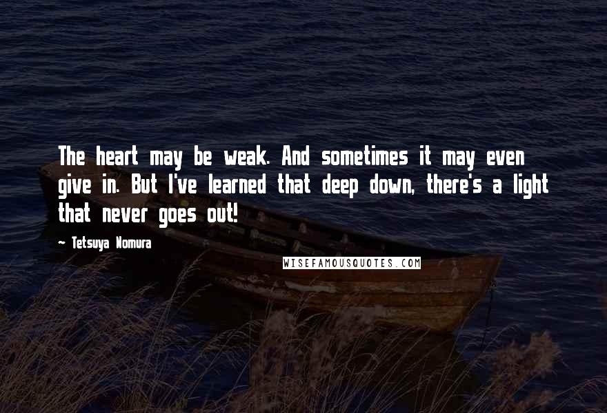 Tetsuya Nomura Quotes: The heart may be weak. And sometimes it may even give in. But I've learned that deep down, there's a light that never goes out!