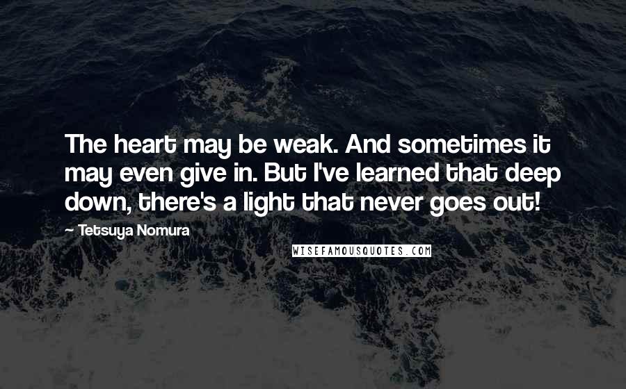 Tetsuya Nomura Quotes: The heart may be weak. And sometimes it may even give in. But I've learned that deep down, there's a light that never goes out!