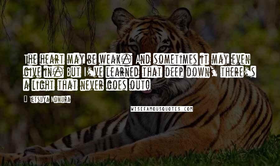 Tetsuya Nomura Quotes: The heart may be weak. And sometimes it may even give in. But I've learned that deep down, there's a light that never goes out!