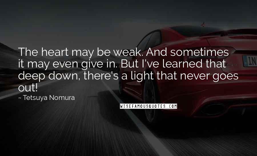 Tetsuya Nomura Quotes: The heart may be weak. And sometimes it may even give in. But I've learned that deep down, there's a light that never goes out!