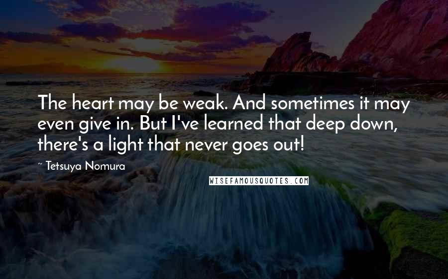 Tetsuya Nomura Quotes: The heart may be weak. And sometimes it may even give in. But I've learned that deep down, there's a light that never goes out!