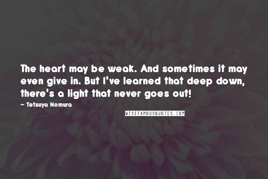 Tetsuya Nomura Quotes: The heart may be weak. And sometimes it may even give in. But I've learned that deep down, there's a light that never goes out!