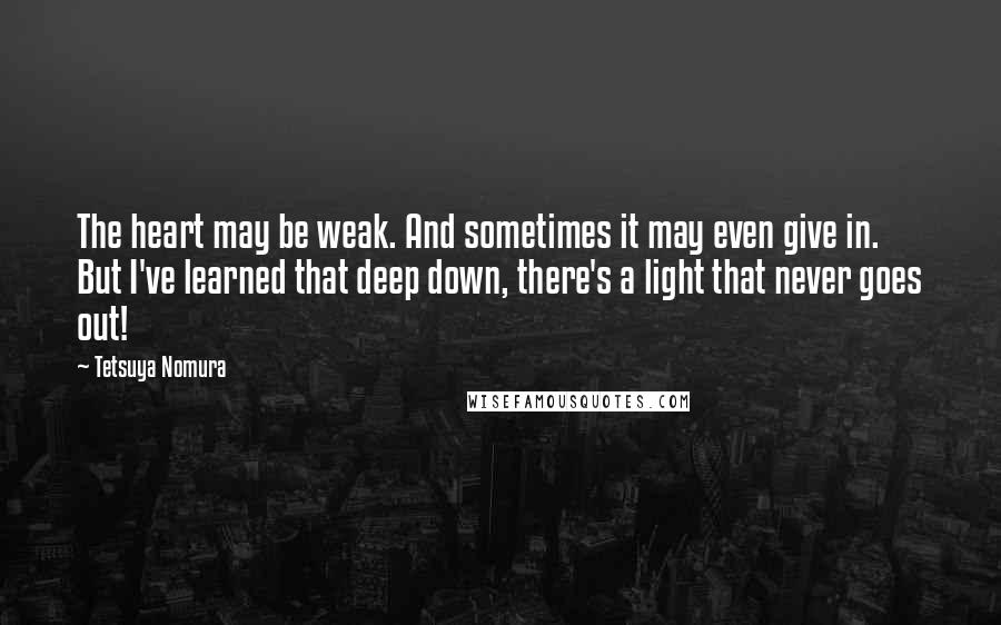 Tetsuya Nomura Quotes: The heart may be weak. And sometimes it may even give in. But I've learned that deep down, there's a light that never goes out!